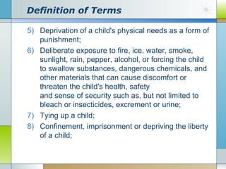Definition of Terms
5) Deprivation of a child's physical needs as a form of
punishment;
6) Deliberate exposure to fire, ice, water, smoke,
sunlight, rain, pepper, alcohol, or forcing the child
to swallow substances, dangerous chemicals, and
other materials that can cause discomfort or
threaten the child's health, safety
and sense of security such as, but not limited to
bleach or insecticides, excrement or urine;
7) Tying up a child;
8) Confinement, imprisonment or depriving the liberty
of a child;

 
