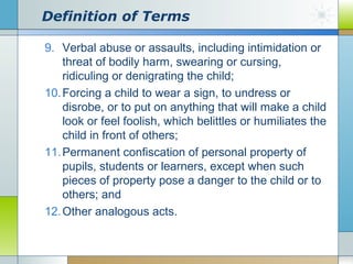 Definition of Terms
9. Verbal abuse or assaults, including intimidation or
threat of bodily harm, swearing or cursing,
ridiculing or denigrating the child;
10. Forcing a child to wear a sign, to undress or
disrobe, or to put on anything that will make a child
look or feel foolish, which belittles or humiliates the
child in front of others;
11. Permanent confiscation of personal property of
pupils, students or learners, except when such
pieces of property pose a danger to the child or to
others; and
12. Other analogous acts.

 