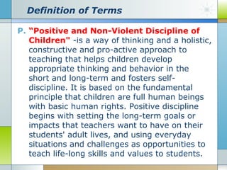 Definition of Terms
P. “Positive and Non-Violent Discipline of
Children" -is a way of thinking and a holistic,
constructive and pro-active approach to
teaching that helps children develop
appropriate thinking and behavior in the
short and long-term and fosters selfdiscipline. It is based on the fundamental
principle that children are full human beings
with basic human rights. Positive discipline
begins with setting the long-term goals or
impacts that teachers want to have on their
students' adult lives, and using everyday
situations and challenges as opportunities to
teach life-long skills and values to students.

 