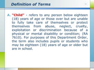 Definition of Terms
A. "Child" - refers to any person below eighteen
(18) years of age or those over but are unable
to fully take care of themselves or protect
themselves from abuse, neglect, cruelty,
exploitation or discrimination because of a
physical or mental disability or condition; (RA
7610). For purposes of this Department Order,
the term also includes pupils or students who
may be eighteen (18) years of age or older but
are in school.

 