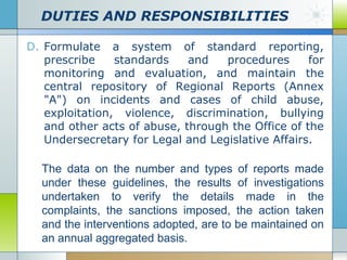 DUTIES AND RESPONSIBILITIES
D. Formulate a system of standard reporting,
prescribe
standards
and
procedures
for
monitoring and evaluation, and maintain the
central repository of Regional Reports (Annex
"A") on incidents and cases of child abuse,
exploitation, violence, discrimination, bullying
and other acts of abuse, through the Office of the
Undersecretary for Legal and Legislative Affairs.

The data on the number and types of reports made
under these guidelines, the results of investigations
undertaken to verify the details made in the
complaints, the sanctions imposed, the action taken
and the interventions adopted, are to be maintained on
an annual aggregated basis.

 