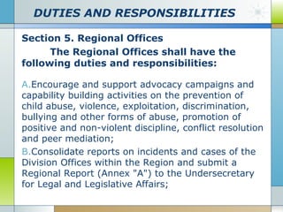DUTIES AND RESPONSIBILITIES
Section 5. Regional Offices
The Regional Offices shall have the
following duties and responsibilities:
A.Encourage and support advocacy campaigns and
capability building activities on the prevention of
child abuse, violence, exploitation, discrimination,
bullying and other forms of abuse, promotion of
positive and non-violent discipline, conflict resolution
and peer mediation;
B.Consolidate reports on incidents and cases of the
Division Offices within the Region and submit a
Regional Report (Annex "A") to the Undersecretary
for Legal and Legislative Affairs;

 