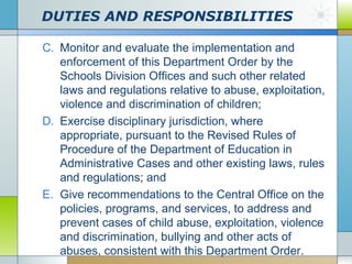 DUTIES AND RESPONSIBILITIES
C. Monitor and evaluate the implementation and
enforcement of this Department Order by the
Schools Division Offices and such other related
laws and regulations relative to abuse, exploitation,
violence and discrimination of children;
D. Exercise disciplinary jurisdiction, where
appropriate, pursuant to the Revised Rules of
Procedure of the Department of Education in
Administrative Cases and other existing laws, rules
and regulations; and
E. Give recommendations to the Central Office on the
policies, programs, and services, to address and
prevent cases of child abuse, exploitation, violence
and discrimination, bullying and other acts of
abuses, consistent with this Department Order.

 