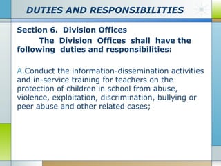 DUTIES AND RESPONSIBILITIES
Section 6. Division Offices
The Division Offices shall have the
following duties and responsibilities:
A.Conduct the information-dissemination activities
and in-service training for teachers on the
protection of children in school from abuse,
violence, exploitation, discrimination, bullying or
peer abuse and other related cases;

 