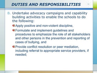 DUTIES AND RESPONSIBILITIES
B. Undertake advocacy campaigns and capability
building activities to enable the schools to do
the following:
Apply positive and non-violent discipline,
Formulate and implement guidelines and
procedures to emphasize the role of all stakeholders
and other persons in the prevention and reporting of
cases of bullying, and
Provide conflict resolution or peer mediation,
including referral to appropriate service providers, if
needed;

 