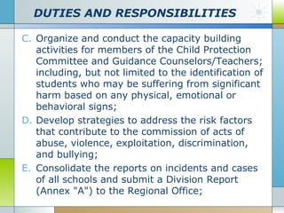 DUTIES AND RESPONSIBILITIES
C. Organize and conduct the capacity building
activities for members of the Child Protection
Committee and Guidance Counselors/Teachers;
including, but not limited to the identification of
students who may be suffering from significant
harm based on any physical, emotional or
behavioral signs;
D. Develop strategies to address the risk factors
that contribute to the commission of acts of
abuse, violence, exploitation, discrimination,
and bullying;
E. Consolidate the reports on incidents and cases
of all schools and submit a Division Report
(Annex "A") to the Regional Office;

 