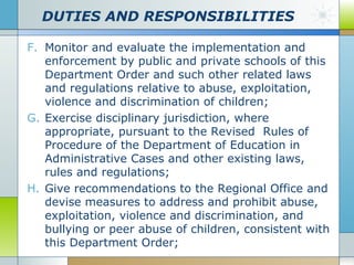 DUTIES AND RESPONSIBILITIES
F. Monitor and evaluate the implementation and
enforcement by public and private schools of this
Department Order and such other related laws
and regulations relative to abuse, exploitation,
violence and discrimination of children;
G. Exercise disciplinary jurisdiction, where
appropriate, pursuant to the Revised Rules of
Procedure of the Department of Education in
Administrative Cases and other existing laws,
rules and regulations;
H. Give recommendations to the Regional Office and
devise measures to address and prohibit abuse,
exploitation, violence and discrimination, and
bullying or peer abuse of children, consistent with
this Department Order;

 