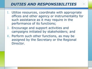 DUTIES AND RESPONSIBILITIES
I. Utilize resources, coordinate with appropriate
offices and other agency or instrumentality for
such assistance as it may require in the
performance of its functions;
J. Encourage and support activities and
campaigns initiated by stakeholders; and
K. Perform such other functions, as may be
assigned by the Secretary or the Regional
Director.

 