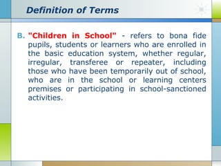 Definition of Terms
B. "Children in School" - refers to bona fide
pupils, students or learners who are enrolled in
the basic education system, whether regular,
irregular, transferee or repeater, including
those who have been temporarily out of school,
who are in the school or learning centers
premises or participating in school-sanctioned
activities.

 