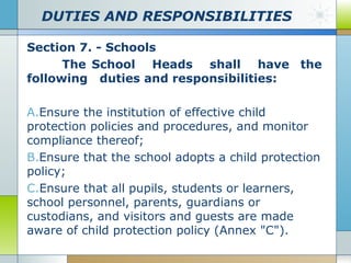 DUTIES AND RESPONSIBILITIES
Section 7. - Schools
The School Heads shall have the
following duties and responsibilities:
A.Ensure the institution of effective child
protection policies and procedures, and monitor
compliance thereof;
B.Ensure that the school adopts a child protection
policy;
C.Ensure that all pupils, students or learners,
school personnel, parents, guardians or
custodians, and visitors and guests are made
aware of child protection policy (Annex "C").

 