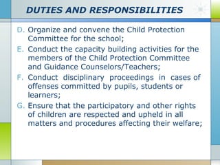 DUTIES AND RESPONSIBILITIES
D. Organize and convene the Child Protection
Committee for the school;
E. Conduct the capacity building activities for the
members of the Child Protection Committee
and Guidance Counselors/Teachers;
F. Conduct disciplinary proceedings in cases of
offenses committed by pupils, students or
learners;
G. Ensure that the participatory and other rights
of children are respected and upheld in all
matters and procedures affecting their welfare;

 