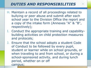 DUTIES AND RESPONSIBILITIES
H. Maintain a record of all proceedings related to
bullying or peer abuse and submit after each
school year to the Division Office the report and
a copy of the intake form (Annexes "A" & "B",
respectively);
I. Conduct the appropriate training and capabilitybuilding activities on child protection measures
and protocols;
J. Ensure that the school adopts a student Code
of Conduct to be followed by every pupil,
student or learner while on school grounds, or
when traveling to and from school, or during a
school-sponsored activity, and during lunch
period, whether on or off
campus;

 