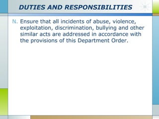 DUTIES AND RESPONSIBILITIES
N. Ensure that all incidents of abuse, violence,
exploitation, discrimination, bullying and other
similar acts are addressed in accordance with
the provisions of this Department Order.

 