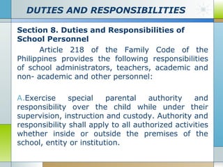 DUTIES AND RESPONSIBILITIES
Section 8. Duties and Responsibilities of
School Personnel
Article 218 of the Family Code of the
Philippines provides the following responsibilities
of school administrators, teachers, academic and
non- academic and other personnel:
A.Exercise
special
parental
authority
and
responsibility over the child while under their
supervision, instruction and custody. Authority and
responsibility shall apply to all authorized activities
whether inside or outside the premises of the
school, entity or institution.

 