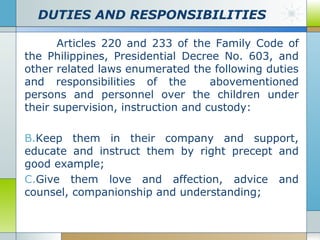 DUTIES AND RESPONSIBILITIES
Articles 220 and 233 of the Family Code of
the Philippines, Presidential Decree No. 603, and
other related laws enumerated the following duties
and responsibilities of the
abovementioned
persons and personnel over the children under
their supervision, instruction and custody:
B.Keep them in their company and support,
educate and instruct them by right precept and
good example;
C.Give them love and affection, advice and
counsel, companionship and understanding;

 