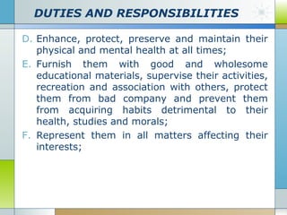 DUTIES AND RESPONSIBILITIES
D. Enhance, protect, preserve and maintain their
physical and mental health at all times;
E. Furnish them with good and wholesome
educational materials, supervise their activities,
recreation and association with others, protect
them from bad company and prevent them
from acquiring habits detrimental to their
health, studies and morals;
F. Represent them in all matters affecting their
interests;

 