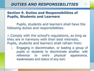 DUTIES AND RESPONSIBILITIES
Section 9. Duties and Responsibilities of
Pupils, Students and Learners
Pupils, students and learners shall have the
following duties and responsibilities:
A.Comply with the school's regulations, as long as
they are in harmony with their best interests.
Pupils, students and learners shall refrain from:
i. Engaging in discrimination, or leading a group of
pupils or students to discriminate another, with
reference
to
one's
physical
appearance,
weaknesses and status of any sort;

 