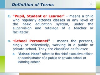 Definition of Terms
C. "Pupil, Student or Learner" - means a child
who regularly attends classes in any level of
the basic education system, under the
supervision and tutelage of a teacher or
facilitator.
D. "School

Personnel" - means the persons,
singly or collectively, working in a public or
private school. They are classified as follows:
a. "School Head" refers to the chief executive officer
or administrator of a public or private school or
learning center.

 