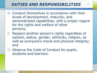 DUTIES AND RESPONSIBILITIES
B. Conduct themselves in accordance with their
levels of development, maturity, and
demonstrated capabilities, with a proper regard
for the rights and welfare of other
persons;
C. Respect another person's rights regardless of
opinion, status, gender, ethnicity, religion, as
well as everyone's moral and physical integrity;
and
D. Observe the Code of Conduct for pupils,
students and learners.

 