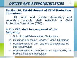 DUTIES AND RESPONSIBILITIES
Section 10. Establishment of Child Protection
Committee
All public and private elementary and
secondary schools shall establish a Child
Protection Committee (CPC).
A.The CPC shall be composed of the
following:
1. School Head/Administrator-Chairperson
2. Guidance Counselor/ Teacher - Vice Chairperson
3. Representative of the Teachers as designated by
the Faculty Club
4. Representative of the Parents as designated by the
Parents-Teachers Association

 