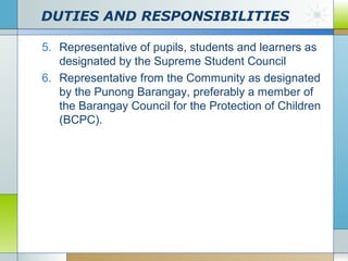 DUTIES AND RESPONSIBILITIES
5. Representative of pupils, students and learners as
designated by the Supreme Student Council
6. Representative from the Community as designated
by the Punong Barangay, preferably a member of
the Barangay Council for the Protection of Children
(BCPC).

 
