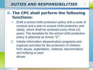 DUTIES AND RESPONSIBILITIES
B. The CPC shall perform the following
functions:
1. Draft a school child protection policy with a code of
conduct and a plan to ensure child protection and
safety, which shall be reviewed every three (3)
years. The template for the school child protection
policy is attached as Annex "C";
2. Initiate information dissemination programs and
organize activities for the protection of children
from abuse, exploitation, violence, discrimination
and bullying or peer
abuse;

 