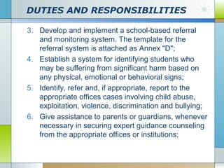 DUTIES AND RESPONSIBILITIES
3. Develop and implement a school-based referral
and monitoring system. The template for the
referral system is attached as Annex "D";
4. Establish a system for identifying students who
may be suffering from significant harm based on
any physical, emotional or behavioral signs;
5. Identify, refer and, if appropriate, report to the
appropriate offices cases involving child abuse,
exploitation, violence, discrimination and bullying;
6. Give assistance to parents or guardians, whenever
necessary in securing expert guidance counseling
from the appropriate offices or institutions;

 