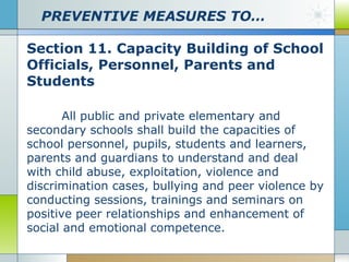 PREVENTIVE MEASURES TO…
Section 11. Capacity Building of School
Officials, Personnel, Parents and
Students
All public and private elementary and
secondary schools shall build the capacities of
school personnel, pupils, students and learners,
parents and guardians to understand and deal
with child abuse, exploitation, violence and
discrimination cases, bullying and peer violence by
conducting sessions, trainings and seminars on
positive peer relationships and enhancement of
social and emotional competence.

 