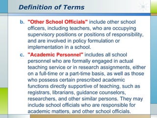 Definition of Terms
b. "Other School Officials" include other school
officers, including teachers, who are occupying
supervisory positions or positions of responsibility,
and are involved in policy formulation or
implementation in a school.
c. "Academic Personnel" includes all school
personnel who are formally engaged in actual
teaching service or in research assignments, either
on a full-time or a part-time basis, as well as those
who possess certain prescribed academic
functions directly supportive of teaching, such as
registrars, librarians, guidance counselors,
researchers, and other similar persons. They may
include school officials who are responsible for
academic matters, and other school officials.

 