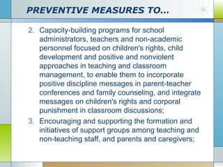 PREVENTIVE MEASURES TO…
2. Capacity-building programs for school
administrators, teachers and non-academic
personnel focused on children's rights, child
development and positive and nonviolent
approaches in teaching and classroom
management, to enable them to incorporate
positive discipline messages in parent-teacher
conferences and family counseling, and integrate
messages on children's rights and corporal
punishment in classroom discussions;
3. Encouraging and supporting the formation and
initiatives of support groups among teaching and
non-teaching staff, and parents and caregivers;

 