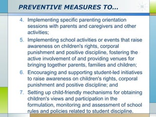 PREVENTIVE MEASURES TO…
4. Implementing specific parenting orientation
sessions with parents and caregivers and other
activities;
5. Implementing school activities or events that raise
awareness on children's rights, corporal
punishment and positive discipline, fostering the
active involvement of and providing venues for
bringing together parents, families and children;
6. Encouraging and supporting student-led initiatives
to raise awareness on children's rights, corporal
punishment and positive discipline; and
7. Setting up child-friendly mechanisms for obtaining
children's views and participation in the
formulation, monitoring and assessment of school
rules and policies related to student discipline.

 