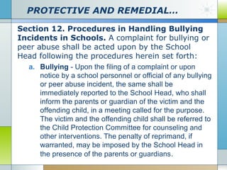 PROTECTIVE AND REMEDIAL…
Section 12. Procedures in Handling Bullying
Incidents in Schools. A complaint for bullying or
peer abuse shall be acted upon by the School
Head following the procedures herein set forth:
a. Bullying - Upon the filing of a complaint or upon
notice by a school personnel or official of any bullying
or peer abuse incident, the same shall be
immediately reported to the School Head, who shall
inform the parents or guardian of the victim and the
offending child, in a meeting called for the purpose.
The victim and the offending child shall be referred to
the Child Protection Committee for counseling and
other interventions. The penalty of reprimand, if
warranted, may be imposed by the School Head in
the presence of the parents or guardians .

 