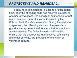PROTECTIVE AND REMEDIAL…
If bullying is committed for a second or subsequent
time, after the offending child has received counseling
or other interventions, the penalty of suspension for not
more than one (1) week may be imposed by the
School Head, if such is warranted. During the period of
suspension, the offending child and the parents or
guardians may be required to attend further seminars
and counseling. The School Head shall likewise
ensure that the appropriate interventions, counseling
and other services, are provided for the victim or
victims of bullying.

 
