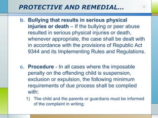 PROTECTIVE AND REMEDIAL…
b. Bullying that results in serious physical
injuries or death – If the bullying or peer abuse
resulted in serious physical injuries or death,
whenever appropriate, the case shall be dealt with
in accordance with the provisions of Republic Act
9344 and its Implementing Rules and Regulations.
c. Procedure - In all cases where the imposable
penalty on the offending child is suspension,
exclusion or expulsion, the following minimum
requirements of due process shall be complied
with:
1) The child and the parents or guardians must be informed
of the complaint in writing;

 