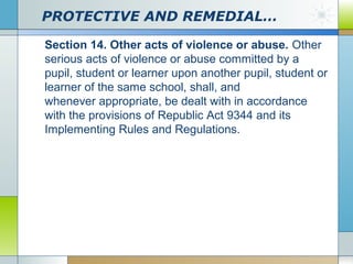 PROTECTIVE AND REMEDIAL…
Section 14. Other acts of violence or abuse. Other
serious acts of violence or abuse committed by a
pupil, student or learner upon another pupil, student or
learner of the same school, shall, and
whenever appropriate, be dealt with in accordance
with the provisions of Republic Act 9344 and its
Implementing Rules and Regulations.

 