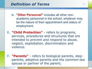 Definition of Terms
b. "Other Personnel" includes all other nonacademic personnel in the school, whatever may
be the nature of their appointment and status of
employment.
E. "Child Protection" - refers to programs,
services, procedures and structures that are
intended to prevent and respond to abuse,
neglect, exploitation, discrimination and
violence.
F. "Parents" - refers to biological parents, stepparents, adoptive parents and the common-law
spouse or partner of the parent;

 