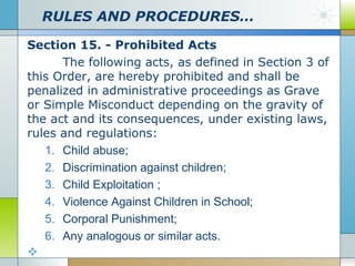 RULES AND PROCEDURES…
Section 15. - Prohibited Acts
The following acts, as defined in Section 3 of
this Order, are hereby prohibited and shall be
penalized in administrative proceedings as Grave
or Simple Misconduct depending on the gravity of
the act and its consequences, under existing laws,
rules and regulations:
1. Child abuse;
2. Discrimination against children;
3. Child Exploitation ;
4. Violence Against Children in School;
5. Corporal Punishment;
6. Any analogous or similar acts.


 