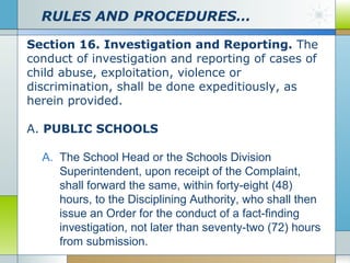 RULES AND PROCEDURES…
Section 16. Investigation and Reporting. The
conduct of investigation and reporting of cases of
child abuse, exploitation, violence or
discrimination, shall be done expeditiously, as
herein provided.
A. PUBLIC SCHOOLS
A. The School Head or the Schools Division
Superintendent, upon receipt of the Complaint,
shall forward the same, within forty-eight (48)
hours, to the Disciplining Authority, who shall then
issue an Order for the conduct of a fact-finding
investigation, not later than seventy-two (72) hours
from submission.

 
