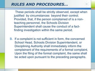 RULES AND PROCEDURES…
These periods shall be strictly observed, except when
justified by circumstances beyond their control;
Provided, that, if the person complained of is a nonteaching personnel, the Schools Division
Superintendent shall cause the conduct of a factfinding investigation within the same period.
B. If a complaint is not sufficient in form, the concerned
School Head, Schools Division Superintendent, or
Disciplining Authority shall immediately inform the
complainant of the requirements of a formal complaint.
Upon the filing of the formal complaint, the same shall
be acted upon pursuant to the preceding paragraphs.

 