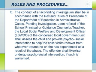 RULES AND PROCEDURES…
C. The conduct of a fact-finding investigation shall be in
accordance with the Revised Rules of Procedure of
the Department of Education in Administrative
Cases. Pending investigation, upon referral of the
School Principal or Guidance Counselor/Teacher,
the Local Social Welfare and Development Officer
(LSWDO) of the concerned local government unit
shall assess the child and provide psycho- social
intervention to help the child victim recover from
whatever trauma he or she has experienced as a
result of the abuse. The offender shall likewise
undergo psycho-social intervention, if such is
warranted.

 