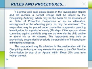 RULES AND PROCEDURES…
If a prima facie case exists based on the Investigation Report
and the records, a Formal Charge shall be issued by the
Disciplining Authority, which may be the basis for the issuance of
an Order of Preventive Suspension or as an alternative,
reassignment of the offending party, as may be warranted. The
respondent may be placed under preventive suspension pending
investigation, for a period of ninety (90) days, if the injury or abuse
committed against a child is so grave, as to render the child unable
to attend his or her classes. The respondent may also be
preventively suspended to preclude the possibility of influencing or
intimidating witnesses.
The respondent may file a Motion for Reconsideration with the
Disciplining Authority or may elevate the same to the Civil Service
Commission by way of an Appeal within fifteen (15) days from
receipt thereof.



 