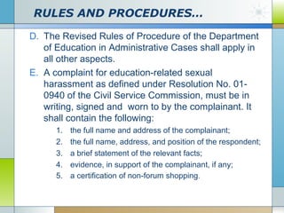 RULES AND PROCEDURES…
D. The Revised Rules of Procedure of the Department
of Education in Administrative Cases shall apply in
all other aspects.
E. A complaint for education-related sexual
harassment as defined under Resolution No. 010940 of the Civil Service Commission, must be in
writing, signed and worn to by the complainant. It
shall contain the following:
1.
2.
3.
4.
5.

the full name and address of the complainant;
the full name, address, and position of the respondent;
a brief statement of the relevant facts;
evidence, in support of the complainant, if any;
a certification of non-forum shopping.

 