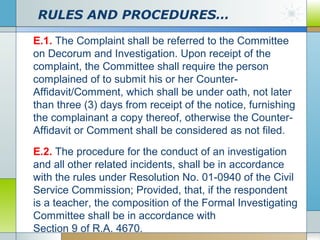 RULES AND PROCEDURES…
E.1. The Complaint shall be referred to the Committee
on Decorum and Investigation. Upon receipt of the
complaint, the Committee shall require the person
complained of to submit his or her CounterAffidavit/Comment, which shall be under oath, not later
than three (3) days from receipt of the notice, furnishing
the complainant a copy thereof, otherwise the CounterAffidavit or Comment shall be considered as not filed.
E.2. The procedure for the conduct of an investigation
and all other related incidents, shall be in accordance
with the rules under Resolution No. 01-0940 of the Civil
Service Commission; Provided, that, if the respondent
is a teacher, the composition of the Formal Investigating
Committee shall be in accordance with
Section 9 of R.A. 4670.

 