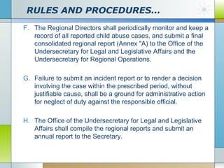 RULES AND PROCEDURES…
F. The Regional Directors shall periodically monitor and keep a
record of all reported child abuse cases, and submit a final
consolidated regional report (Annex "A) to the Office of the
Undersecretary for Legal and Legislative Affairs and the
Undersecretary for Regional Operations.
G. Failure to submit an incident report or to render a decision
involving the case within the prescribed period, without
justifiable cause, shall be a ground for administrative action
for neglect of duty against the responsible official.
H. The Office of the Undersecretary for Legal and Legislative
Affairs shall compile the regional reports and submit an
annual report to the Secretary.

 