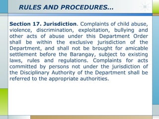 RULES AND PROCEDURES…
Section 17. Jurisdiction. Complaints of child abuse,
violence, discrimination, exploitation, bullying and
other acts of abuse under this Department Order
shall be within the exclusive jurisdiction of the
Department, and shall not be brought for amicable
settlement before the Barangay, subject to existing
laws, rules and regulations. Complaints for acts
committed by persons not under the jurisdiction of
the Disciplinary Authority of the Department shall be
referred to the appropriate authorities.

 