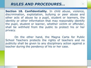 RULES AND PROCEDURES…
Section 18. Confidentiality. In child abuse, violence,
discrimination, exploitation, bullying or peer abuse and
other acts of abuse by a pupil, student or learners, the
identity or other information that may reasonably identify
the pupil, student or learner, whether victim or offender,
shall be withheld from the public to protect his or her
privacy.
On the other hand, the Magna Carta for Public
School Teachers protects the rights of teachers and no
publicity shall be given to any disciplinary action against a
teacher during the pendency of his or her case.

 