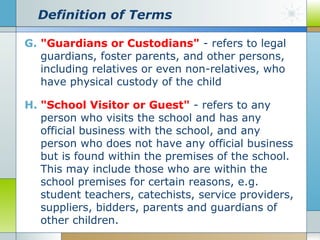 Definition of Terms
G. "Guardians or Custodians" - refers to legal
guardians, foster parents, and other persons,
including relatives or even non-relatives, who
have physical custody of the child
H. "School Visitor or Guest" - refers to any
person who visits the school and has any
official business with the school, and any
person who does not have any official business
but is found within the premises of the school.
This may include those who are within the
school premises for certain reasons, e.g.
student teachers, catechists, service providers,
suppliers, bidders, parents and guardians of
other children.

 