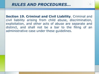 RULES AND PROCEDURES…
Section 19. Criminal and Civil Liability. Criminal and
civil liability arising from child abuse, discrimination,
exploitation, and other acts of abuse are separate and
distinct, and shall not be a bar to the filing of an
administrative case under these guidelines.

 