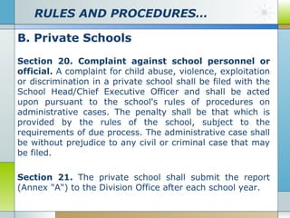 RULES AND PROCEDURES…
B. Private Schools
Section 20. Complaint against school personnel or
official. A complaint for child abuse, violence, exploitation
or discrimination in a private school shall be filed with the
School Head/Chief Executive Officer and shall be acted
upon pursuant to the school's rules of procedures on
administrative cases. The penalty shall be that which is
provided by the rules of the school, subject to the
requirements of due process. The administrative case shall
be without prejudice to any civil or criminal case that may
be filed.
Section 21. The private school shall submit the report
(Annex "A") to the Division Office after each school year.

 