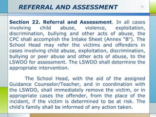 REFERRAL AND ASSESSMENT
Section 22. Referral and Assessment. In all cases
involving
child
abuse,
violence,
exploitation,
discrimination, bullying and other acts of abuse, the
CPC shall accomplish the Intake Sheet (Annex "B"). The
School Head may refer the victims and offenders in
cases involving child abuse, exploitation, discrimination,
bullying or peer abuse and other acts of abuse, to the
LSWDO for assessment. The LSWDO shall determine the
appropriate intervention.
The School Head, with the aid of the assigned
Guidance Counselor/Teacher, and in coordination with
the LSWDO, shall immediately remove the victim, or in
appropriate cases the offender, from the place of the
incident, if the victim is determined to be at risk. The
child's family shall be informed of any action taken.

 